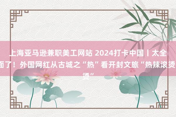 上海亚马逊兼职美工网站 2024打卡中国丨太全面了！外国网红从古城之“热”看开封文旅“热辣滚烫”